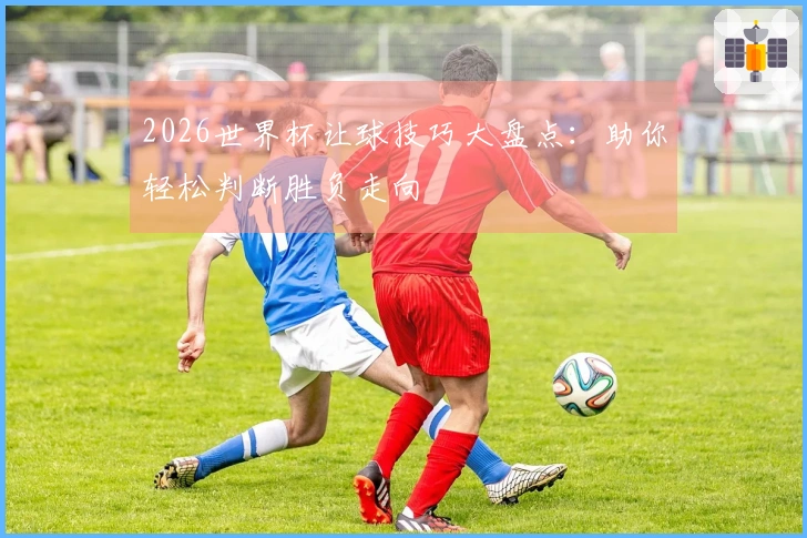 2026世界杯让球技巧大盘点：助你轻松判断胜负走向